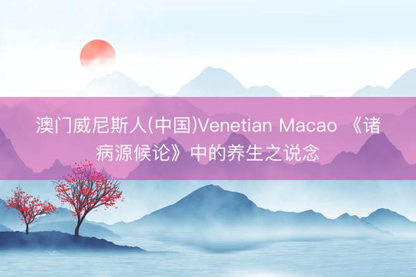澳门威尼斯人(中国)Venetian Macao 《诸病源候论》中的养生之说念