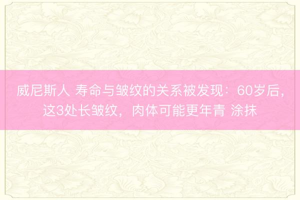 威尼斯人 寿命与皱纹的关系被发现：60岁后，这3处长皱纹，肉体可能更年青 涂抹