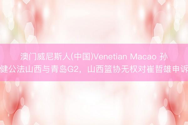 澳门威尼斯人(中国)Venetian Macao 孙健公法山西与青岛G2，山西篮协无权对崔哲雄申诉