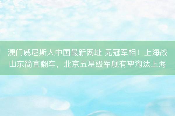 澳门威尼斯人中国最新网址 无冠军相！上海战山东简直翻车，北京五星级军舰有望淘汰上海
