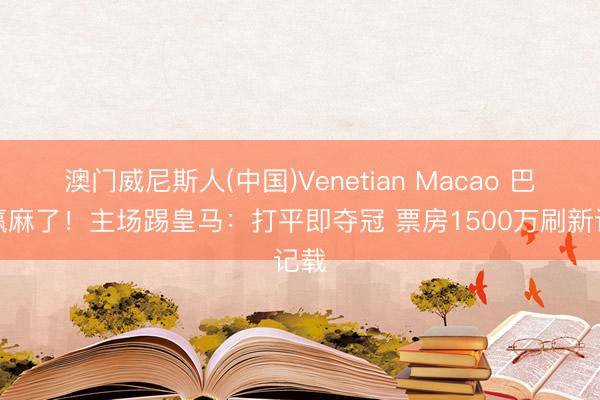 澳门威尼斯人(中国)Venetian Macao 巴萨赢麻了！主场踢皇马：打平即夺冠 票房1500万刷新记载