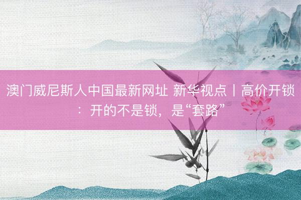 澳门威尼斯人中国最新网址 新华视点丨高价开锁：开的不是锁，是“套路”
