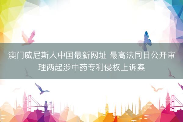 澳门威尼斯人中国最新网址 最高法同日公开审理两起涉中药专利侵权上诉案