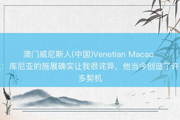 澳门威尼斯人(中国)Venetian Macao 埃弗拉：库尼亚的施展确实让我很诧异，他当今创造了许多契机