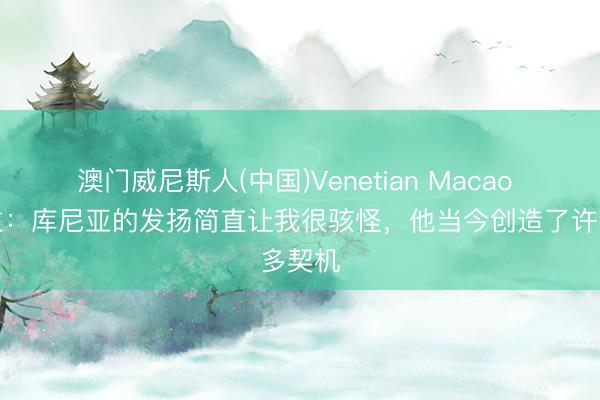 澳门威尼斯人(中国)Venetian Macao 埃弗拉：库尼亚的发扬简直让我很骇怪，他当今创造了许多契机