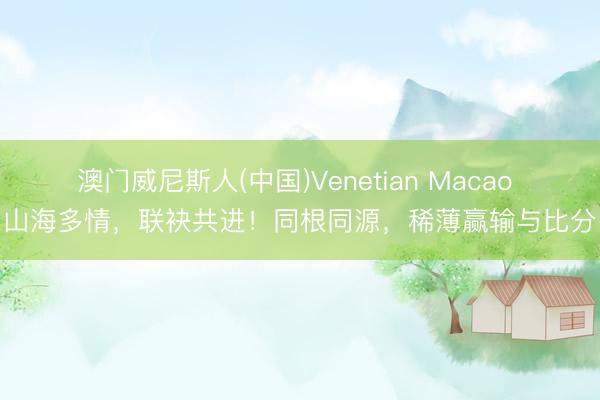 澳门威尼斯人(中国)Venetian Macao 山海多情，联袂共进！同根同源，稀薄赢输与比分
