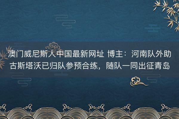 澳门威尼斯人中国最新网址 博主：河南队外助古斯塔沃已归队参预合练，随队一同出征青岛