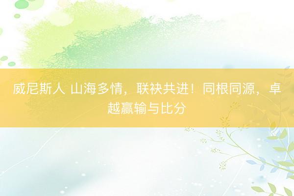 威尼斯人 山海多情，联袂共进！同根同源，卓越赢输与比分