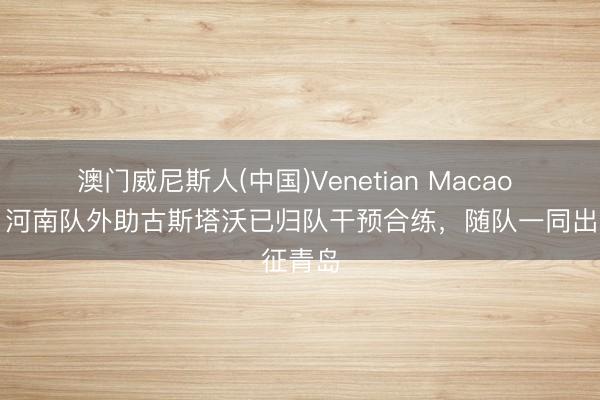 澳门威尼斯人(中国)Venetian Macao 博主：河南队外助古斯塔沃已归队干预合练，随队一同出征青岛