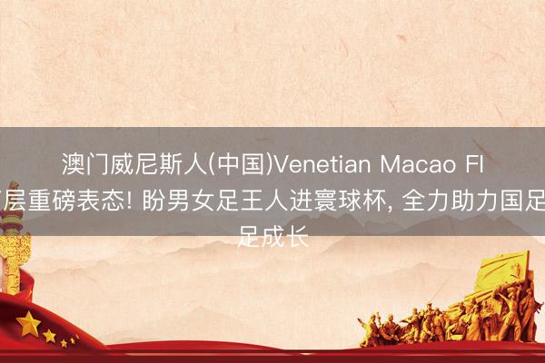 澳门威尼斯人(中国)Venetian Macao FIFA高层重磅表态! 盼男女足王人进寰球杯， 全力助力国足成长
