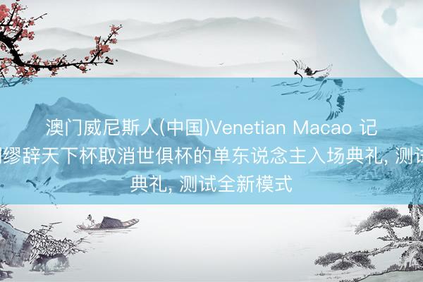 澳门威尼斯人(中国)Venetian Macao 记者: FIFA绸缪辞天下杯取消世俱杯的单东说念主入场典礼， 测试全新模式