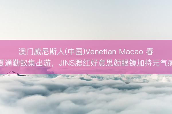澳门威尼斯人(中国)Venetian Macao 春夏通勤蚁集出游，JINS腮红好意思颜眼镜加持元气感