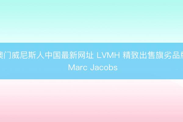 澳门威尼斯人中国最新网址 LVMH 精致出售旗劣品牌 Marc Jacobs