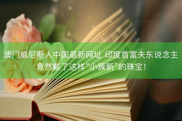 澳门威尼斯人中国最新网址 印度首富夫东说念主竟然戴了这样“小簇新”的珠宝！