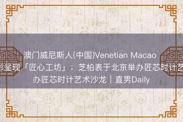 澳门威尼斯人(中国)Venetian Macao 爱马仕将在上海精彩呈现「匠心工坊」；芝柏表于北京举办匠芯时计艺术沙龙｜直男Daily
