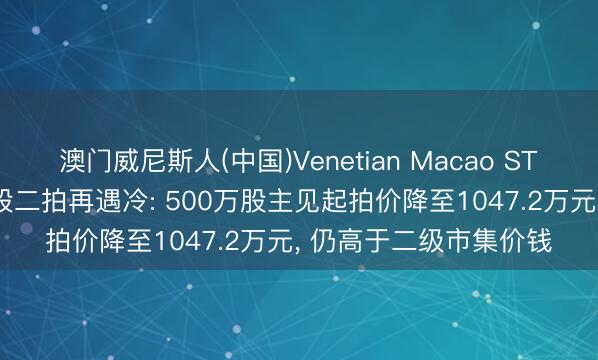 澳门威尼斯人(中国)Venetian Macao ST西王控股鼓励1.79亿股二拍再遇冷: 500万股主见起拍价降至1047.2万元， 仍高于二级市集价钱