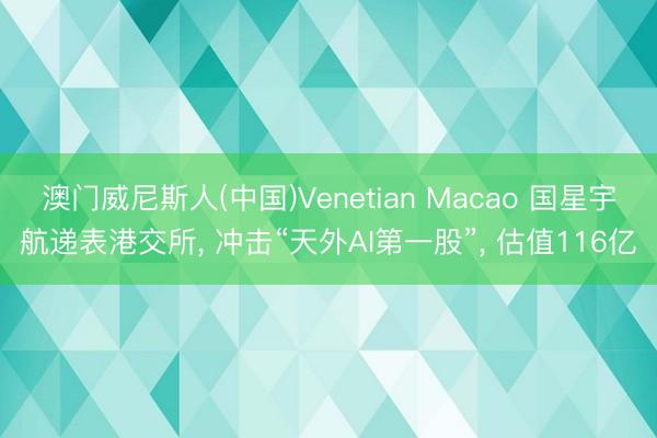 澳门威尼斯人(中国)Venetian Macao 国星宇航递表港交所， 冲击“天外AI第一股”， 估值116亿