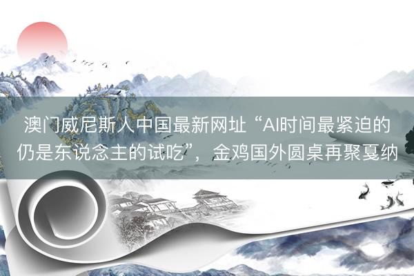澳门威尼斯人中国最新网址 “AI时间最紧迫的仍是东说念主的试吃”，金鸡国外圆桌再聚戛纳