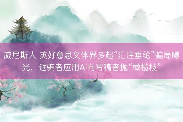 威尼斯人 英好意思文体界多起“汇注垂纶”骗局曝光，诓骗者应用AI向写稿者抛“橄榄枝”