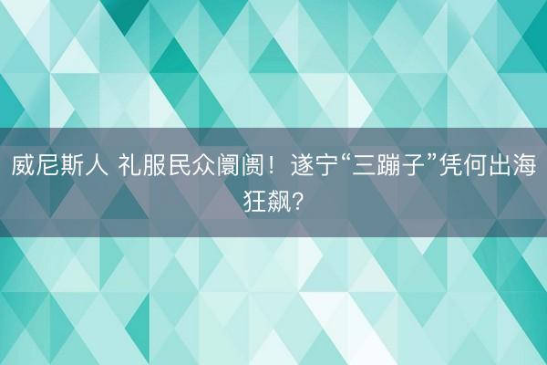 威尼斯人 礼服民众阛阓！遂宁“三蹦子”凭何出海狂飙？