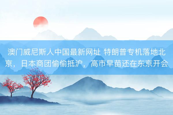 澳门威尼斯人中国最新网址 特朗普专机落地北京，日本商团偷偷抵沪，高市早苗还在东京开会