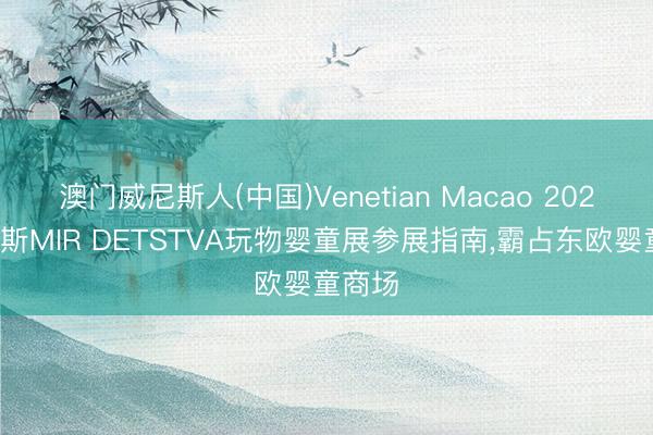 澳门威尼斯人(中国)Venetian Macao 2026俄罗斯MIR DETSTVA玩物婴童展参展指南，霸占东欧婴童商场