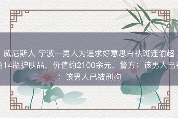 威尼斯人 宁波一男人为追求好意思白祛斑连偷超市柜台14瓶护肤品，价值约2100余元，警方：该男人已被刑拘
