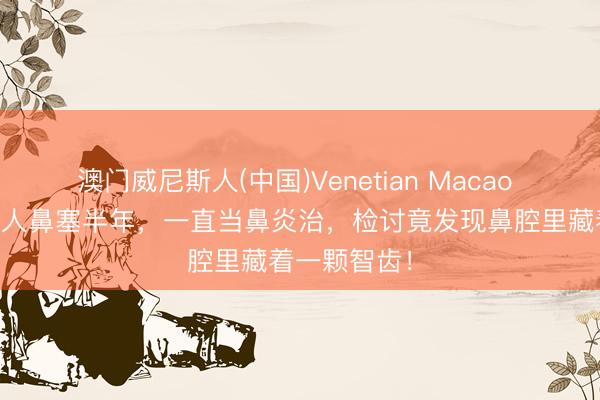 澳门威尼斯人(中国)Venetian Macao 杭州57岁男人鼻塞半年，一直当鼻炎治，检讨竟发现鼻腔里藏着一颗智齿！