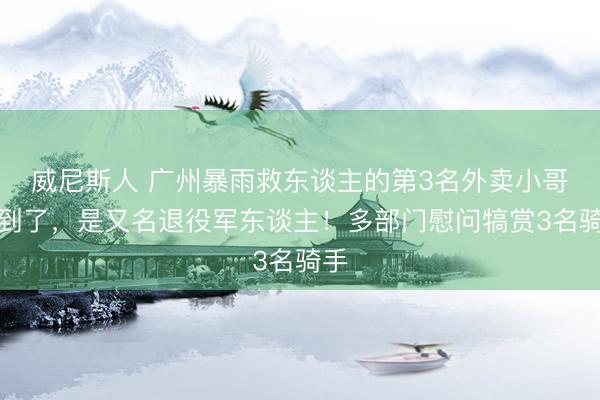 威尼斯人 广州暴雨救东谈主的第3名外卖小哥找到了，是又名退役军东谈主！多部门慰问犒赏3名骑手