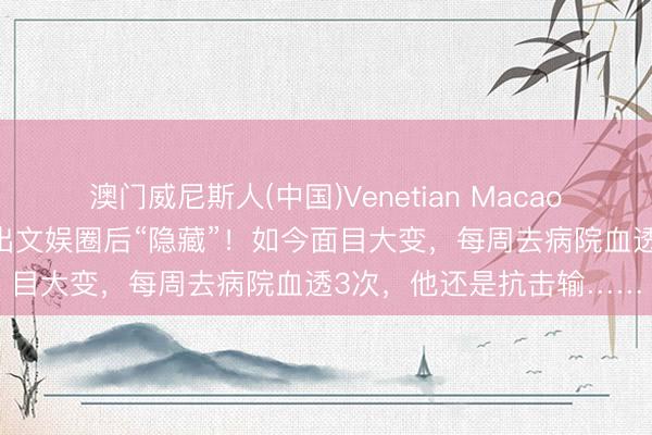 澳门威尼斯人(中国)Venetian Macao 曾火遍全网，男演员退出文娱圈后“隐藏”！如今面目大变，每周去病院血透3次，他还是抗击输……