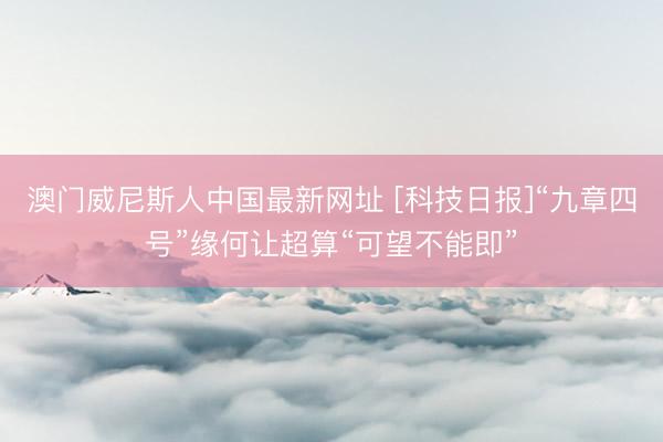 澳门威尼斯人中国最新网址 [科技日报]“九章四号”缘何让超算“可望不能即”