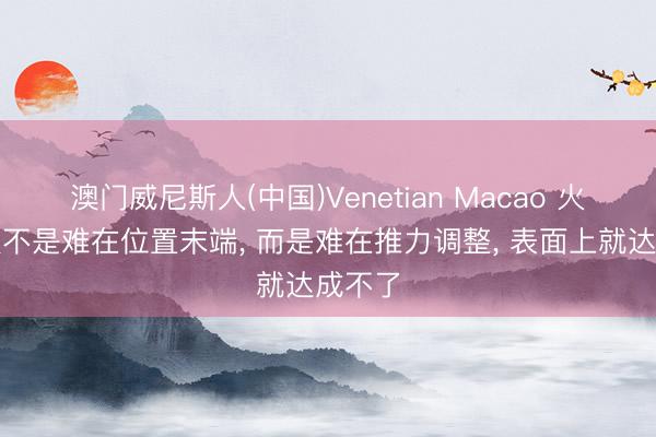 澳门威尼斯人(中国)Venetian Macao 火箭回收不是难在位置末端， 而是难在推力调整， 表面上就达成不了