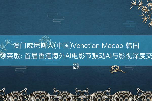 澳门威尼斯人(中国)Venetian Macao 韩国侨领栾敏: 首届香港海外AI电影节鼓动AI与影视深度交融