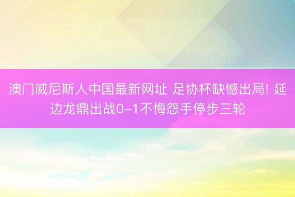 澳门威尼斯人中国最新网址 足协杯缺憾出局! 延边龙鼎出战0-1不悔怨手停步三轮