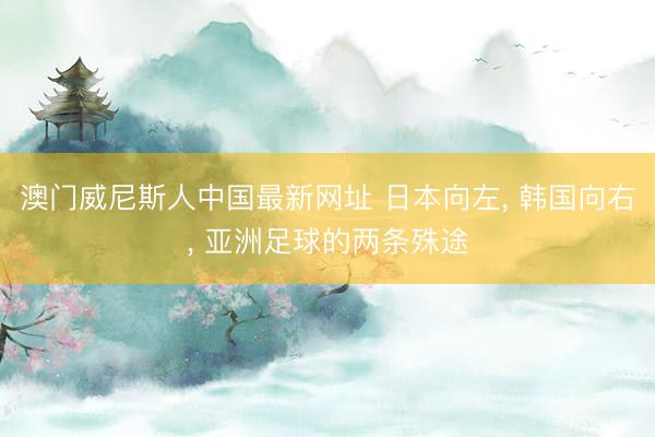 澳门威尼斯人中国最新网址 日本向左， 韩国向右， 亚洲足球的两条殊途