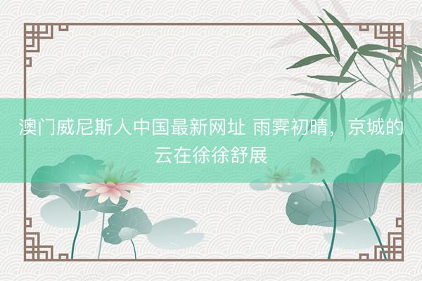 澳门威尼斯人中国最新网址 雨霁初晴，<a href=