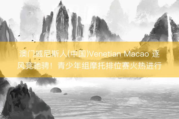 澳门威尼斯人(中国)Venetian Macao 逐风竞驰骋！青少年组摩托排位赛火热进行