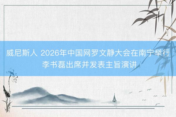 威尼斯人 2026年中国网罗文静大会在南宁举行 李书磊出席并发表主旨演讲