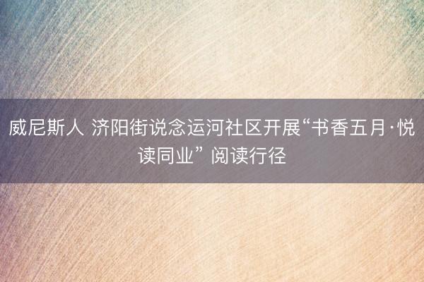 威尼斯人 济阳街说念运河社区开展“书香五月·悦读同业” 阅读行径