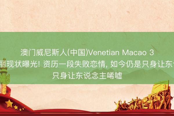 澳门威尼斯人(中国)Venetian Macao 39岁斯琴高丽现状曝光! 资历一段失败恋情， 如今仍是只身让东说念主唏嘘