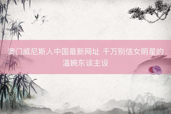 澳门威尼斯人中国最新网址 千万别信女明星的温婉东谈主设