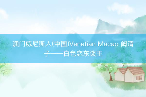 澳门威尼斯人(中国)Venetian Macao 阚清子——白色恋东谈主