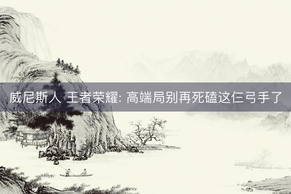 威尼斯人 王者荣耀: 高端局别再死磕这仨弓手了