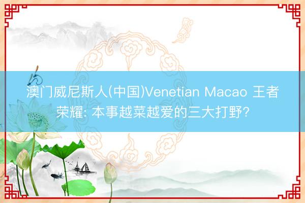 澳门威尼斯人(中国)Venetian Macao 王者荣耀: 本事越菜越爱的三大打野?