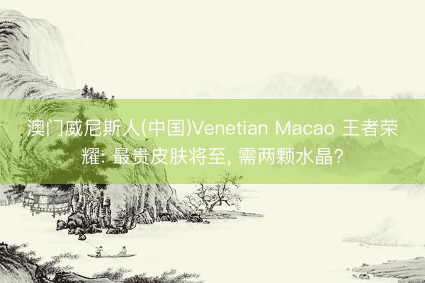 澳门威尼斯人(中国)Venetian Macao 王者荣耀: 最贵皮肤将至， 需两颗水晶?