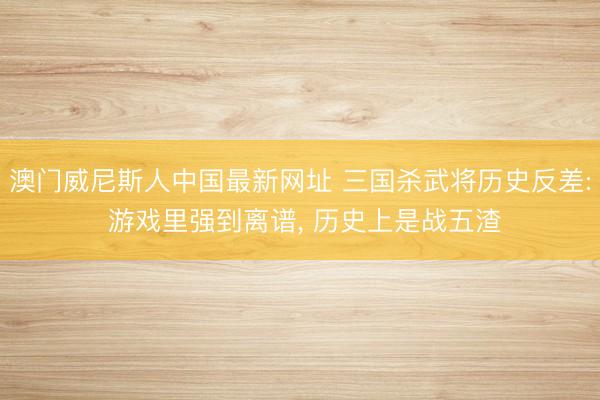 澳门威尼斯人中国最新网址 三国杀武将历史反差: 游戏里强到离谱， 历史上是战五渣