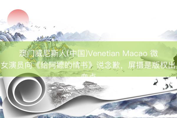 澳门威尼斯人(中国)Venetian Macao 微言 | 女演员向《给阿嬷的情书》说念歉，屏摄是版权出血点