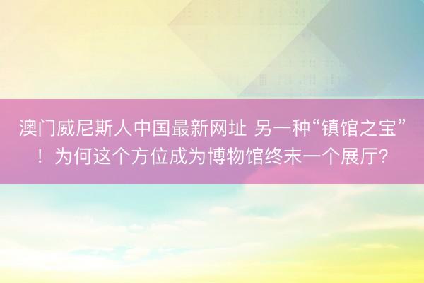 澳门威尼斯人中国最新网址 另一种“镇馆之宝”！为何这个方位成为博物馆终末一个展厅？