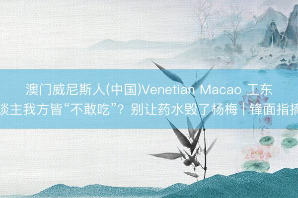 澳门威尼斯人(中国)Venetian Macao 工东谈主我方皆“不敢吃”？别让药水毁了杨梅 | 锋面指摘