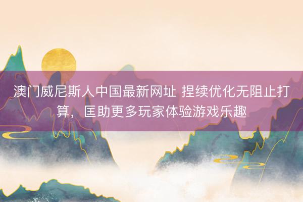 澳门威尼斯人中国最新网址 捏续优化无阻止打算，匡助更多玩家体验游戏乐趣